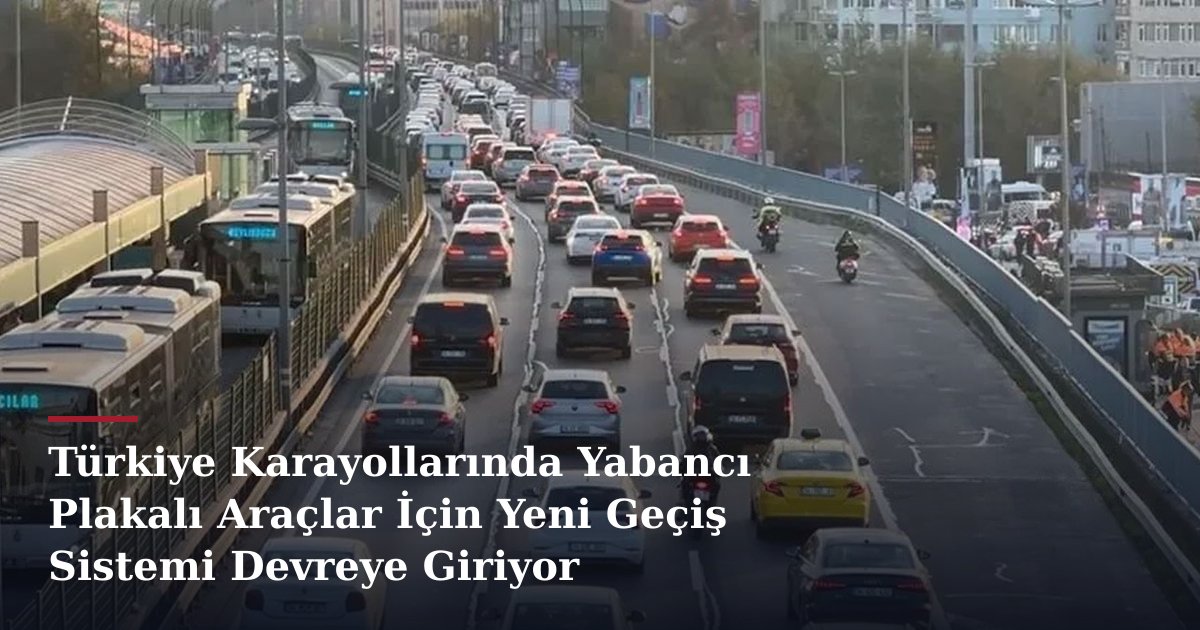 Türkiye Karayollarında Yabancı Plakalı Araçlar İçin Yeni Geçiş Sistemi Devreye Giriyor