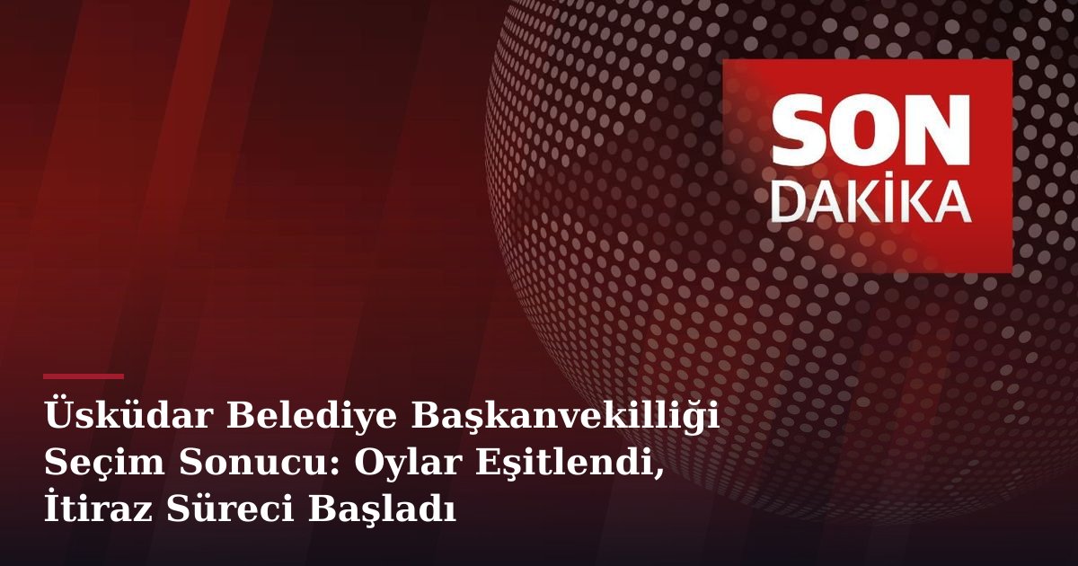Üsküdar Belediye Başkanvekilliği Seçim Sonucu: Oylar Eşitlendi, İtiraz Süreci Başladı