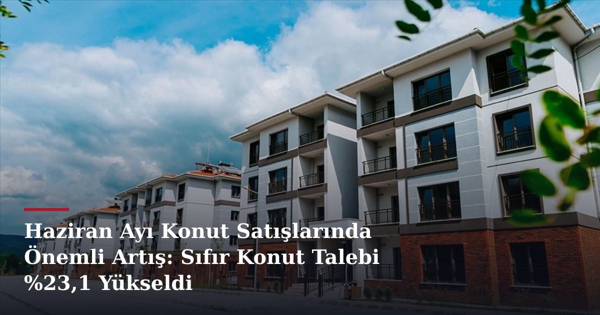 Haziran Ayı Konut Satışlarında Önemli Artış: Sıfır Konut Talebi %23,1 Yükseldi