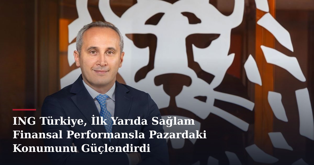 ING Türkiye, İlk Yarıda Sağlam Finansal Performansla Pazardaki Konumunu Güçlendirdi
