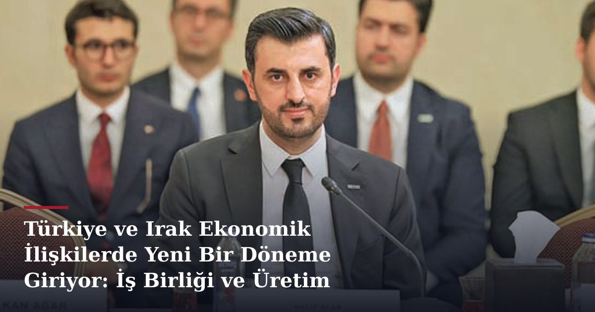 Türkiye ve Irak Ekonomik İlişkilerde Yeni Bir Döneme Giriyor: İş Birliği ve Üretim Potansiyeli
