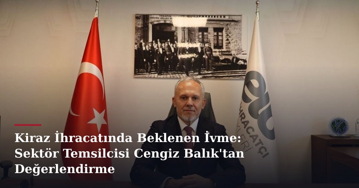 Kiraz İhracatında Beklenen İvme: Sektör Temsilcisi Cengiz Balık'tan Değerlendirme