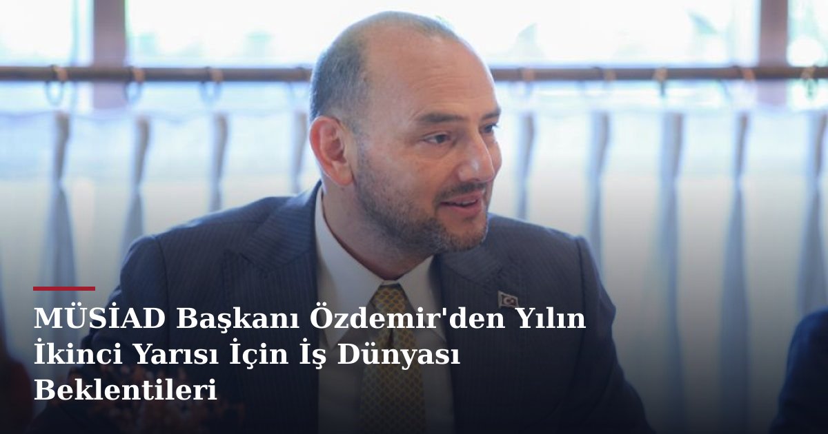 MÜSİAD Başkanı Özdemir'den Yılın İkinci Yarısı İçin İş Dünyası Beklentileri