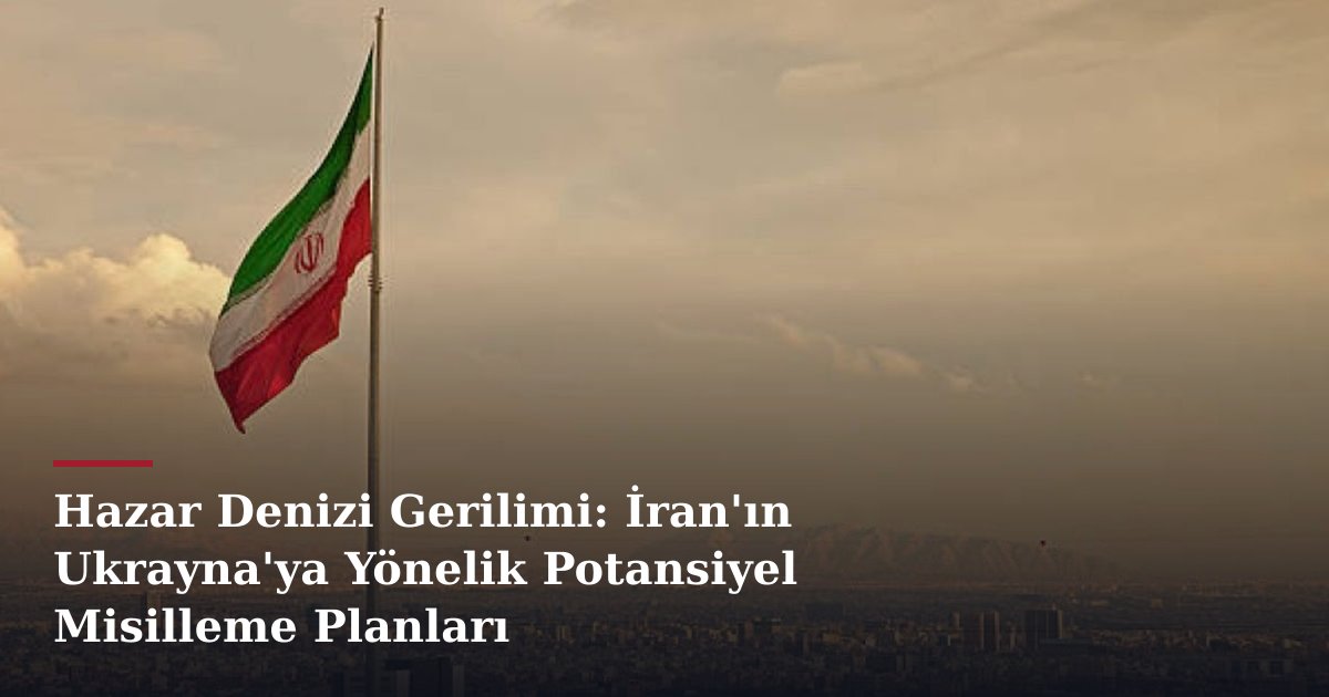 Hazar Denizi Gerilimi: İran'ın Ukrayna'ya Yönelik Potansiyel Misilleme Planları