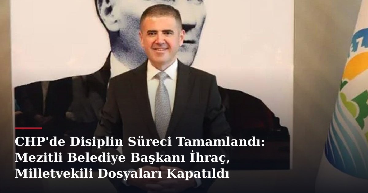 CHP'de Disiplin Süreci Tamamlandı: Mezitli Belediye Başkanı İhraç, Milletvekili Dosyaları Kapatıldı