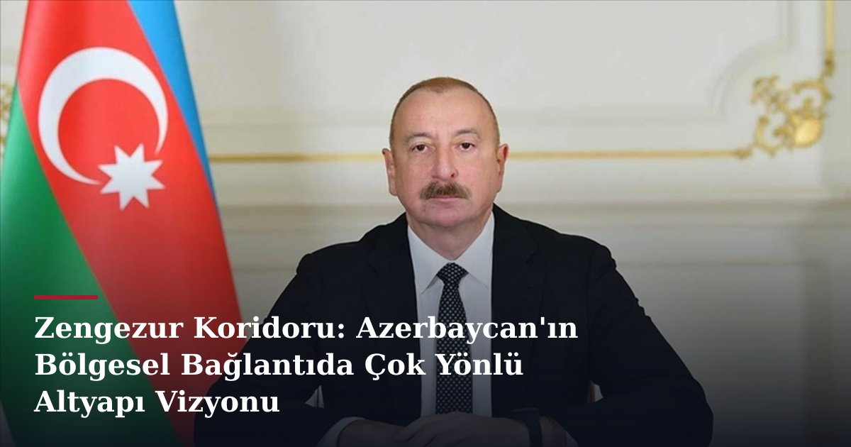 Zengezur Koridoru: Azerbaycan'ın Bölgesel Bağlantıda Çok Yönlü Altyapı Vizyonu