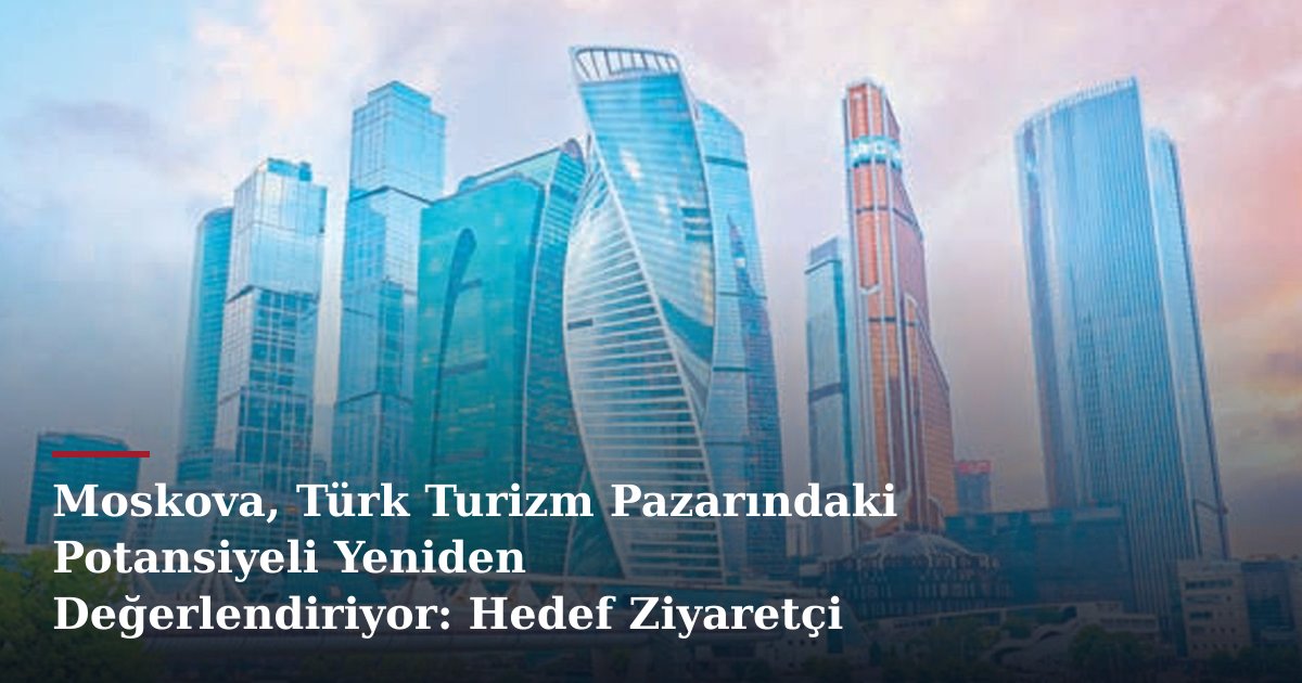 Moskova, Türk Turizm Pazarındaki Potansiyeli Yeniden Değerlendiriyor: Hedef Ziyaretçi Rekoru