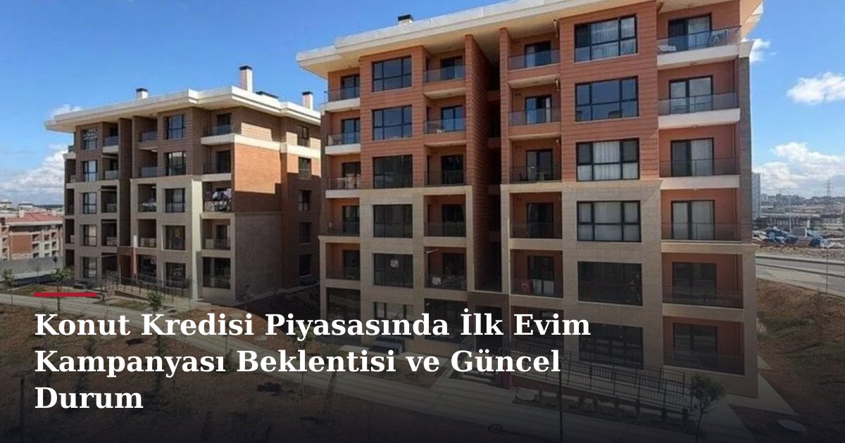 Konut Kredisi Piyasasında İlk Evim Kampanyası Beklentisi ve Güncel Durum