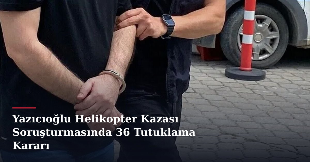 Yazıcıoğlu Helikopter Kazası Soruşturmasında 36 Tutuklama Kararı