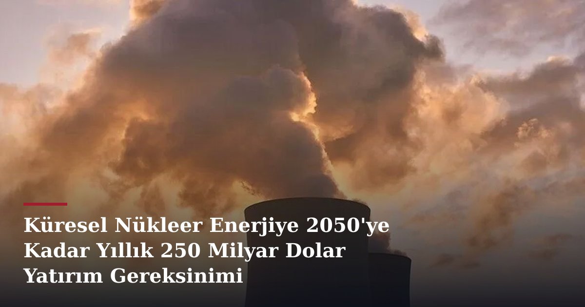 Küresel Nükleer Enerjiye 2050'ye Kadar Yıllık 250 Milyar Dolar Yatırım Gereksinimi