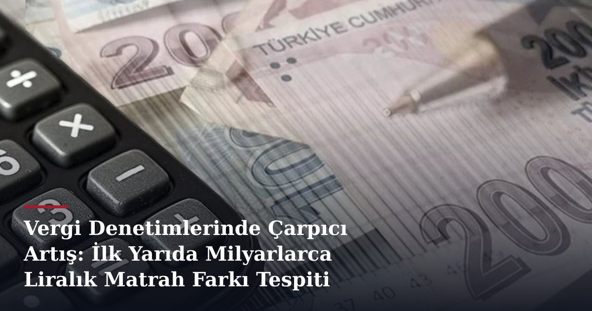 Vergi Denetimlerinde Çarpıcı Artış: İlk Yarıda Milyarlarca Liralık Matrah Farkı Tespiti