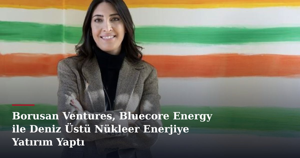 Borusan Ventures, Bluecore Energy ile Deniz Üstü Nükleer Enerjiye Yatırım Yaptı