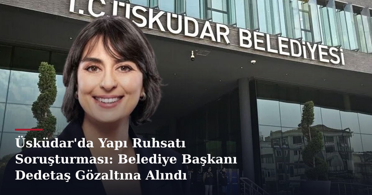 Üsküdar'da Yapı Ruhsatı Soruşturması: Belediye Başkanı Dedetaş Gözaltına Alındı