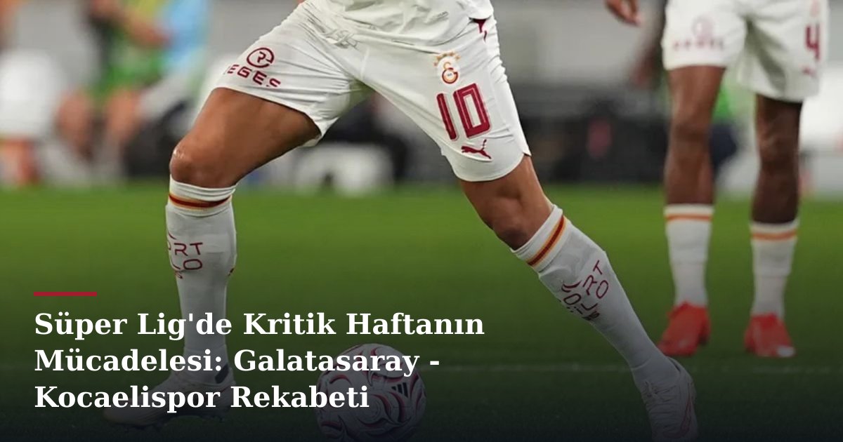 Süper Lig'de Kritik Haftanın Mücadelesi: Galatasaray - Kocaelispor Rekabeti