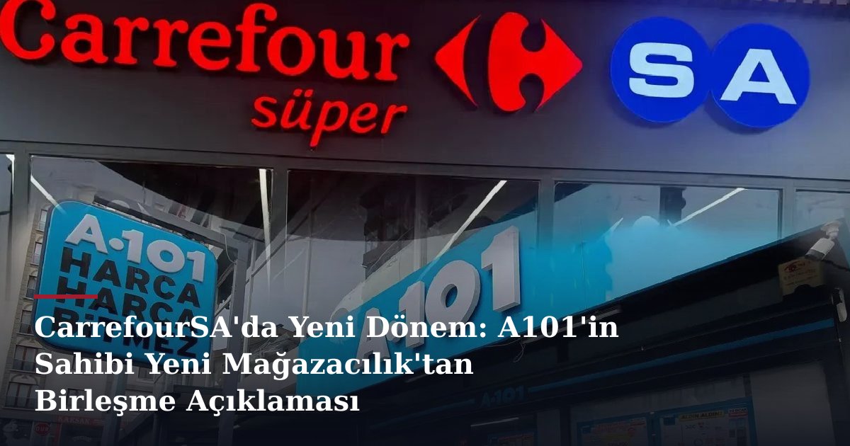 CarrefourSA'da Yeni Dönem: A101'in Sahibi Yeni Mağazacılık'tan Birleşme Açıklaması