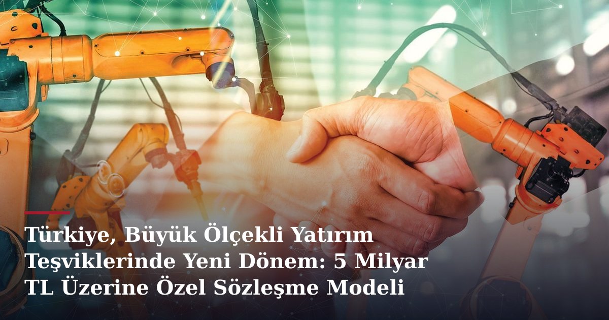 Türkiye, Büyük Ölçekli Yatırım Teşviklerinde Yeni Dönem: 5 Milyar TL Üzerine Özel Sözleşme Modeli