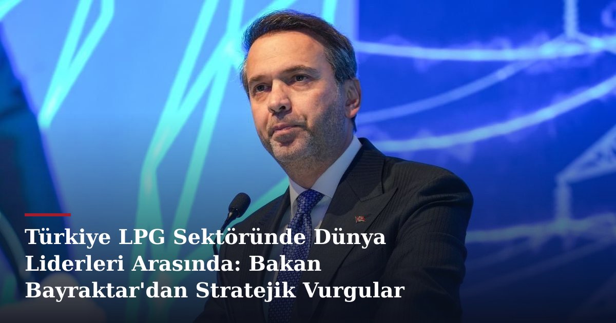 Türkiye LPG Sektöründe Dünya Liderleri Arasında: Bakan Bayraktar'dan Stratejik Vurgular