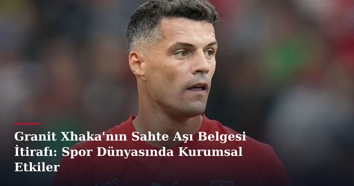Granit Xhaka'nın Sahte Aşı Belgesi İtirafı: Spor Dünyasında Kurumsal Etkiler