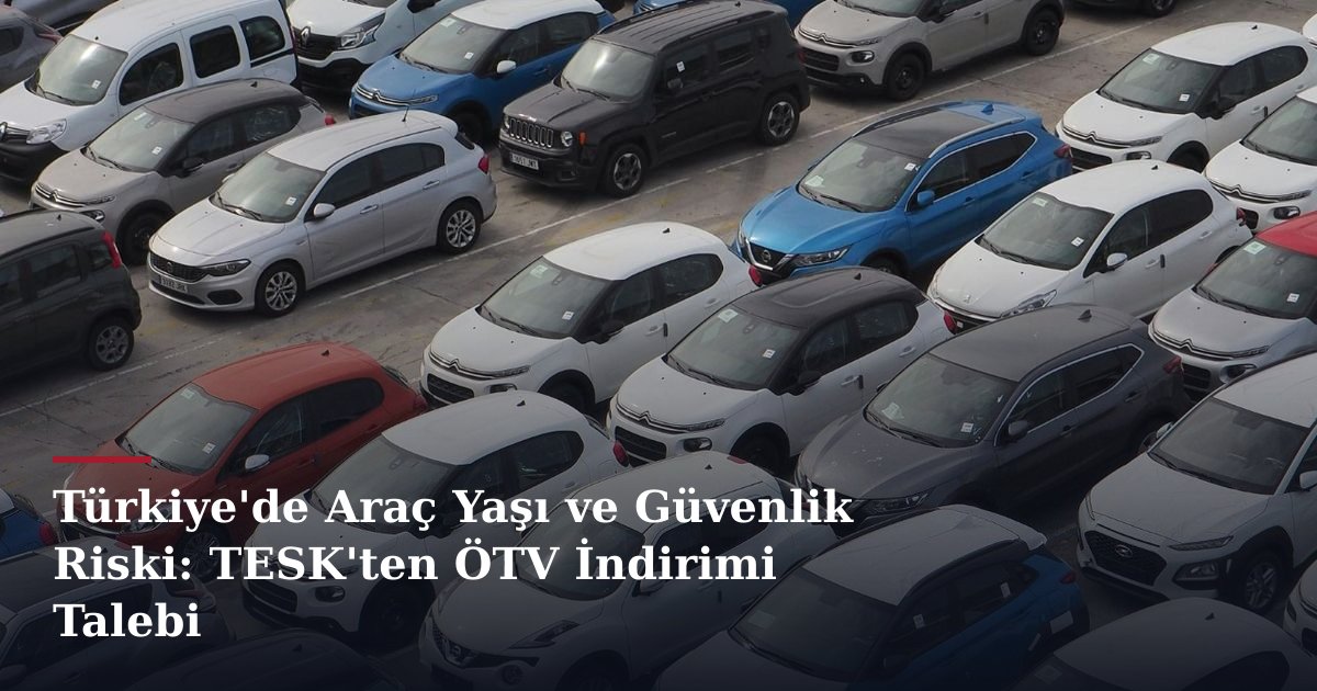 Türkiye'de Araç Yaşı ve Güvenlik Riski: TESK'ten ÖTV İndirimi Talebi