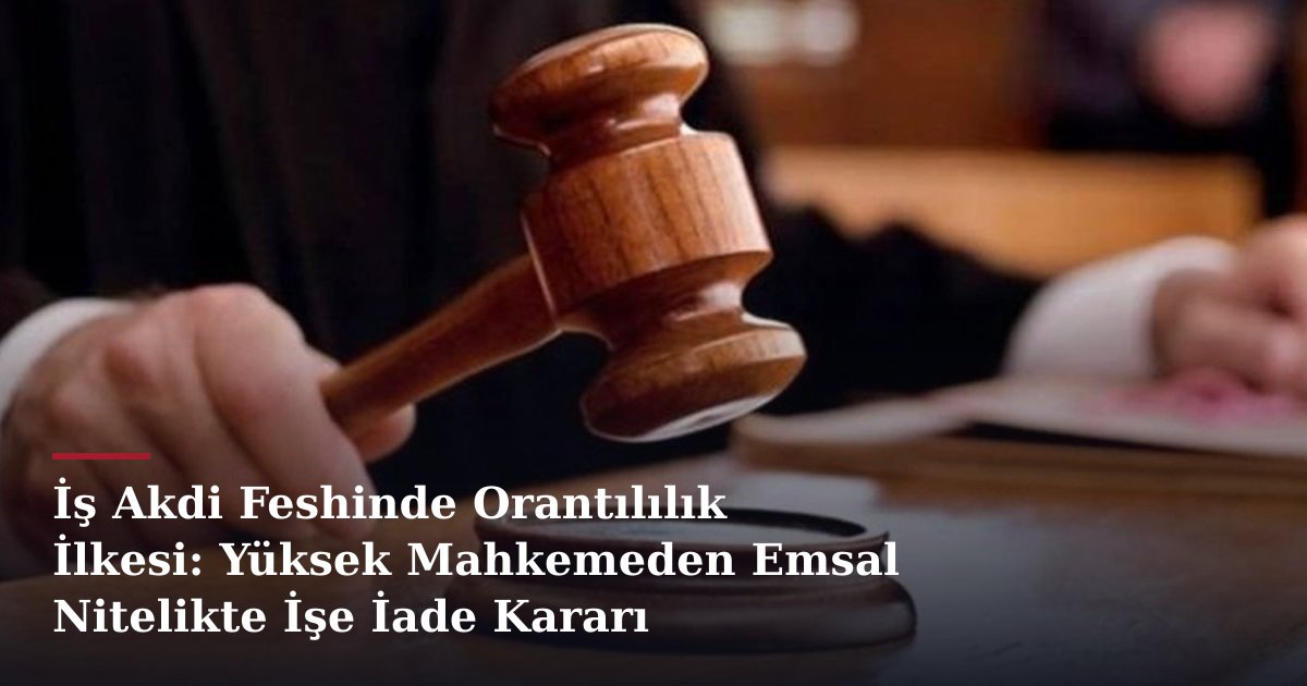 İş Akdi Feshinde Orantılılık İlkesi: Yüksek Mahkemeden Emsal Nitelikte İşe İade Kararı