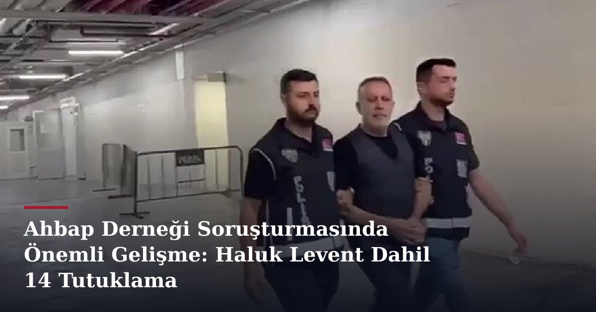 Ahbap Derneği Soruşturmasında Önemli Gelişme: Haluk Levent Dahil 14 Tutuklama