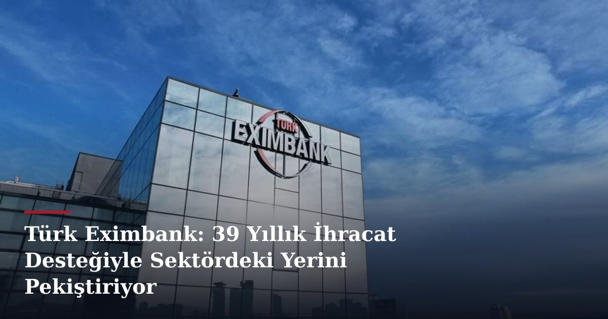 Türk Eximbank: 39 Yıllık İhracat Desteğiyle Sektördeki Yerini Pekiştiriyor