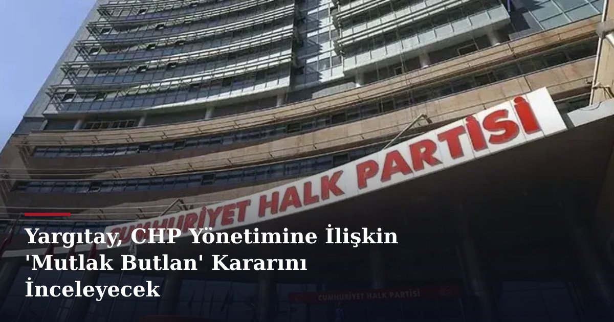 Yargıtay, CHP Yönetimine İlişkin 'Mutlak Butlan' Kararını İnceleyecek