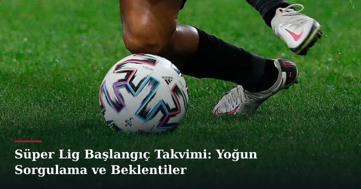 Süper Lig Başlangıç Takvimi: Yoğun Sorgulama ve Beklentiler