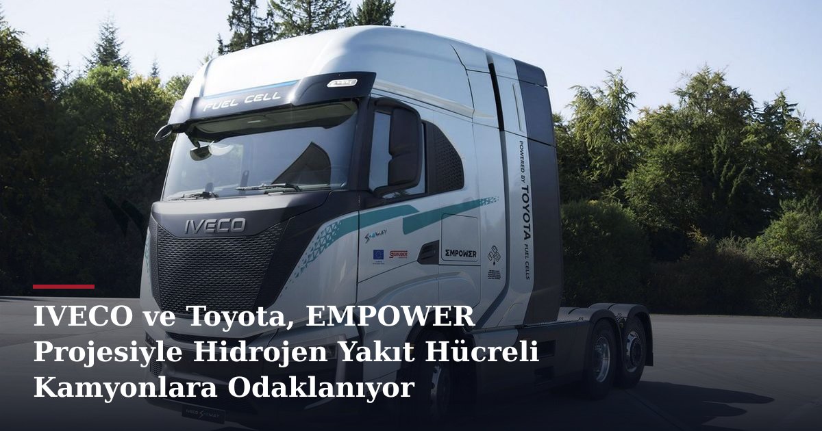 IVECO ve Toyota, EMPOWER Projesiyle Hidrojen Yakıt Hücreli Kamyonlara Odaklanıyor