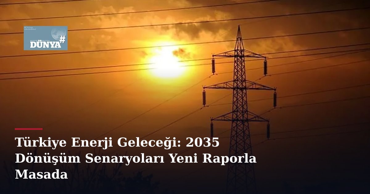 Türkiye Enerji Geleceği: 2035 Dönüşüm Senaryoları Yeni Raporla Masada