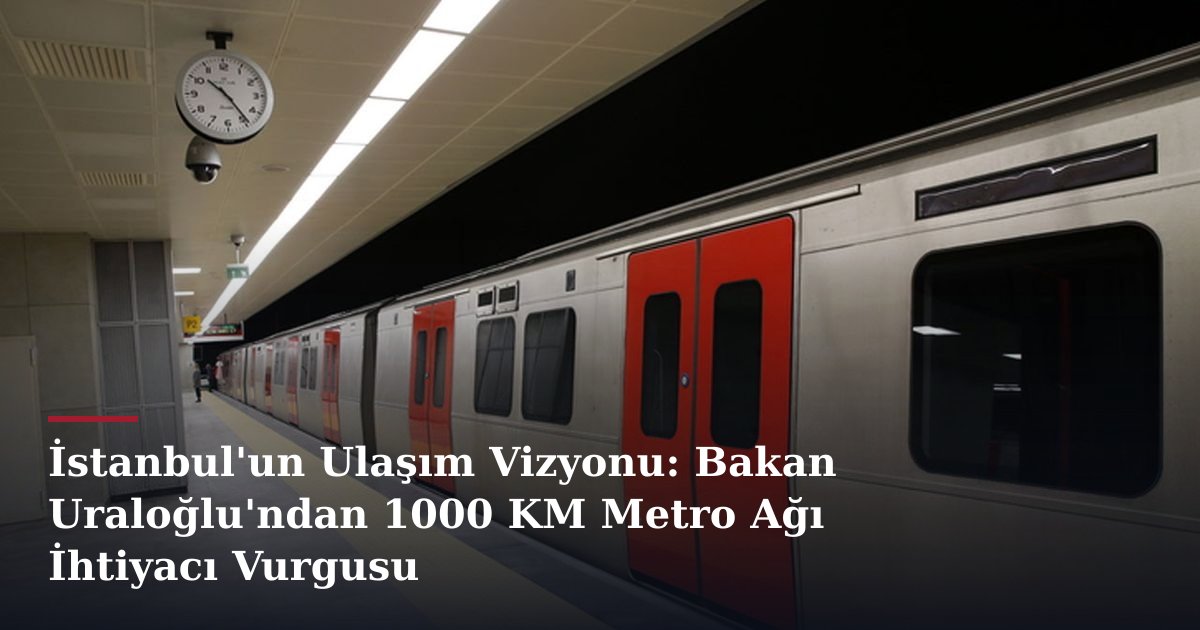 İstanbul'un Ulaşım Vizyonu: Bakan Uraloğlu'ndan 1000 KM Metro Ağı İhtiyacı Vurgusu