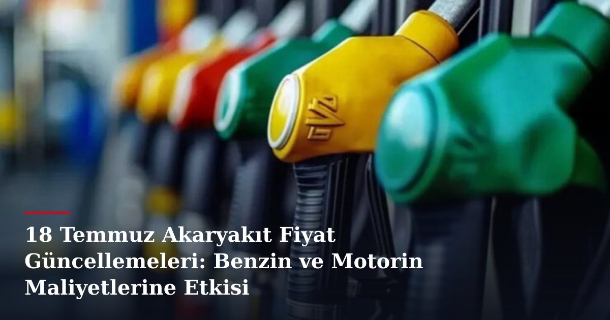 18 Temmuz Akaryakıt Fiyat Güncellemeleri: Benzin ve Motorin Maliyetlerine Etkisi