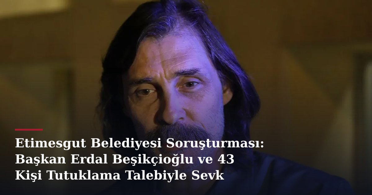 Etimesgut Belediyesi Soruşturması: Başkan Erdal Beşikçioğlu ve 43 Kişi Tutuklama Talebiyle Sevk Edildi