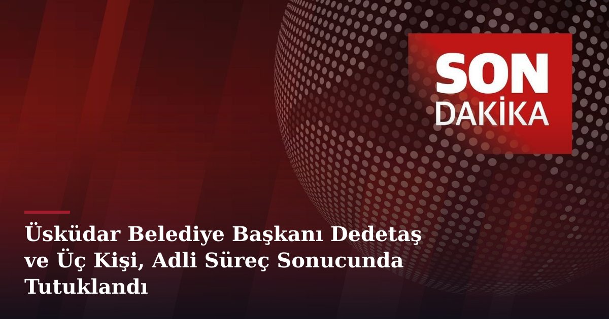 Üsküdar Belediye Başkanı Dedetaş ve Üç Kişi, Adli Süreç Sonucunda Tutuklandı