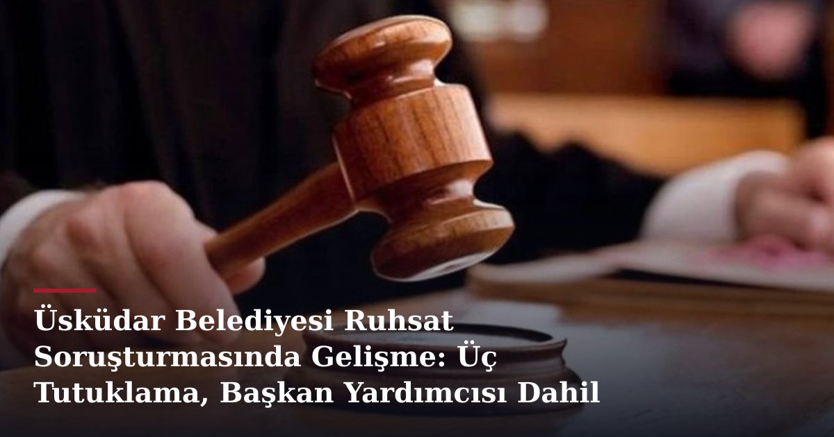 Üsküdar Belediyesi Ruhsat Soruşturmasında Gelişme: Üç Tutuklama, Başkan Yardımcısı Dahil