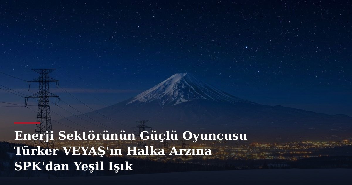Enerji Sektörünün Güçlü Oyuncusu Türker VEYAŞ'ın Halka Arzına SPK'dan Yeşil Işık
