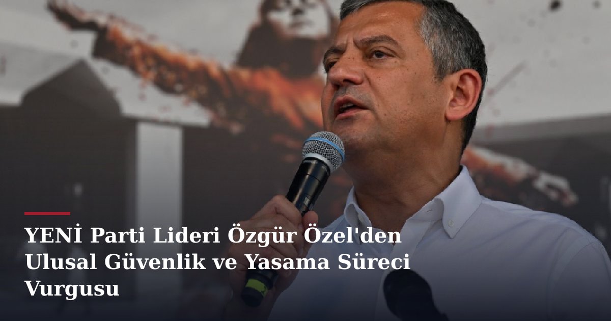 YENİ Parti Lideri Özgür Özel'den Ulusal Güvenlik ve Yasama Süreci Vurgusu