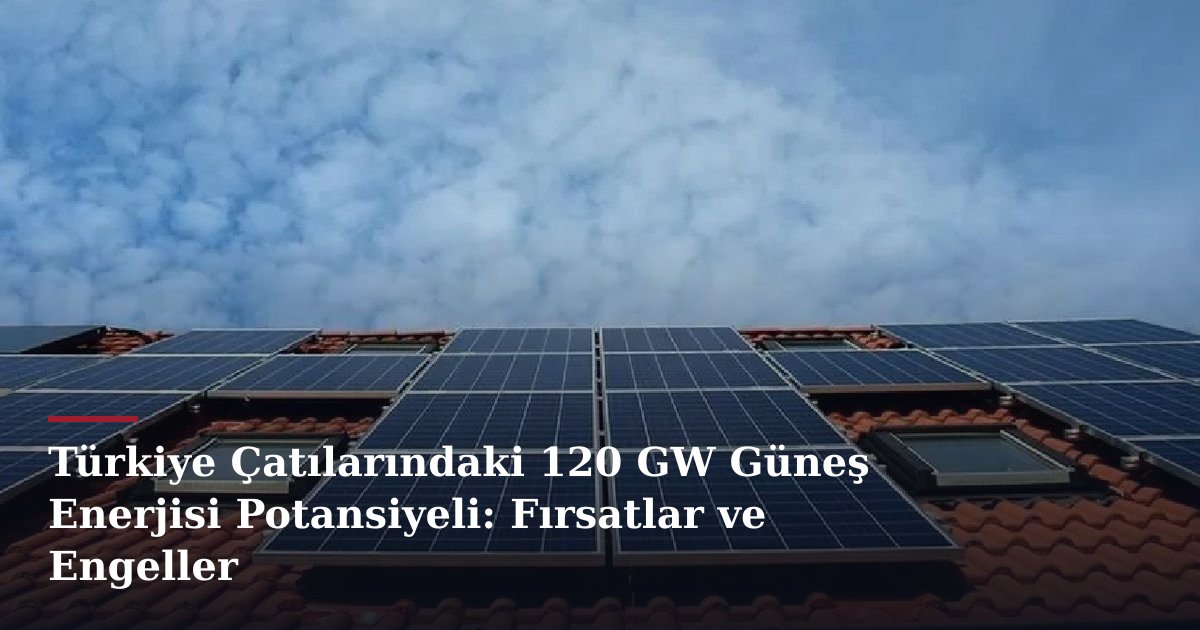 Türkiye Çatılarındaki 120 GW Güneş Enerjisi Potansiyeli: Fırsatlar ve Engeller