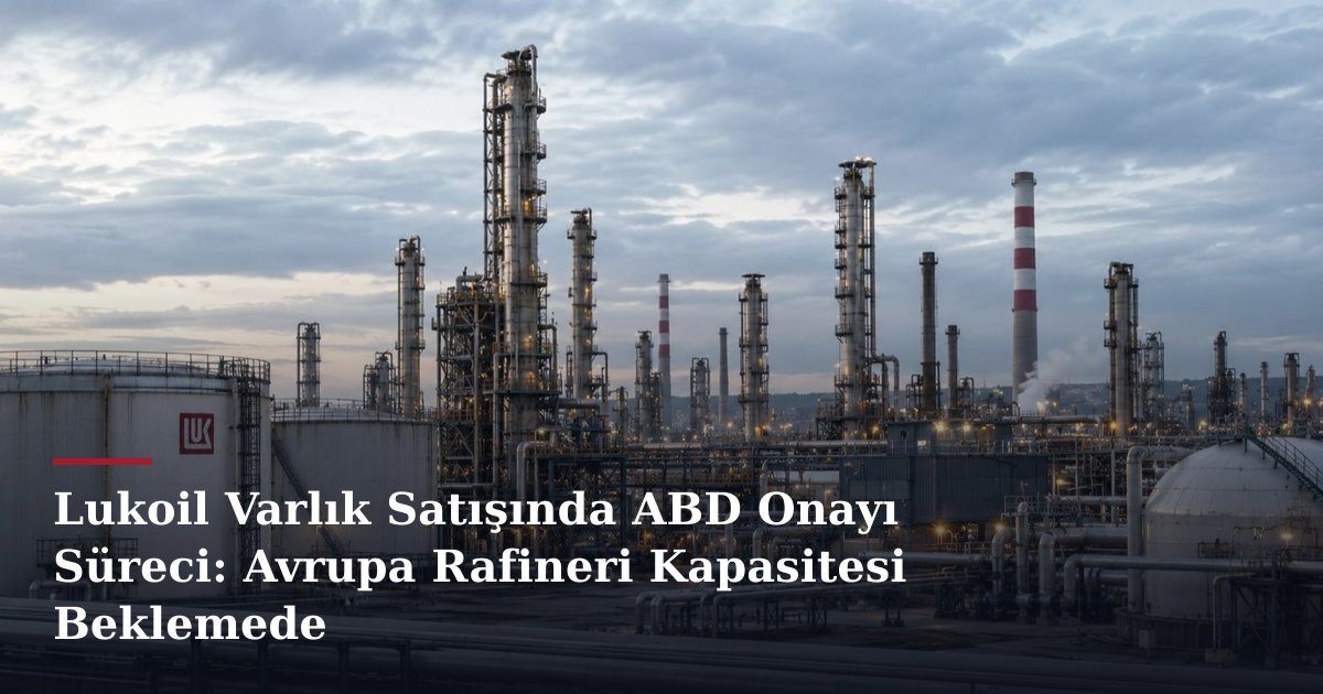 Lukoil Varlık Satışında ABD Onayı Süreci: Avrupa Rafineri Kapasitesi Beklemede