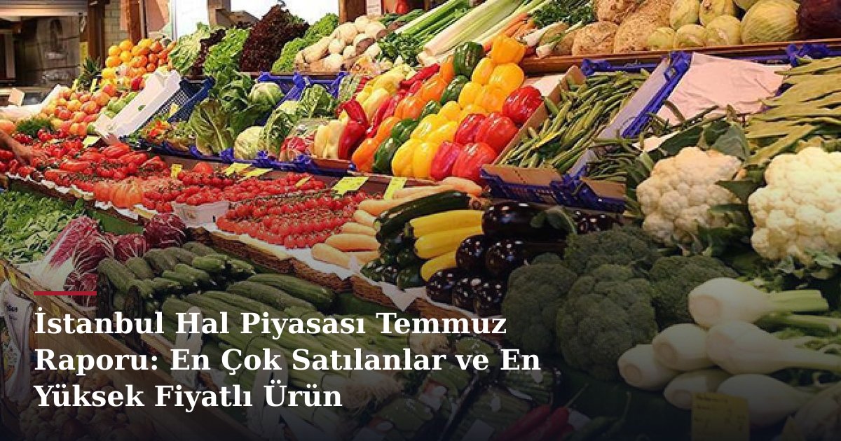 İstanbul Hal Piyasası Temmuz Raporu: En Çok Satılanlar ve En Yüksek Fiyatlı Ürün