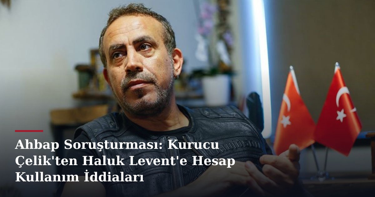 Ahbap Soruşturması: Kurucu Çelik'ten Haluk Levent'e Hesap Kullanım İddiaları