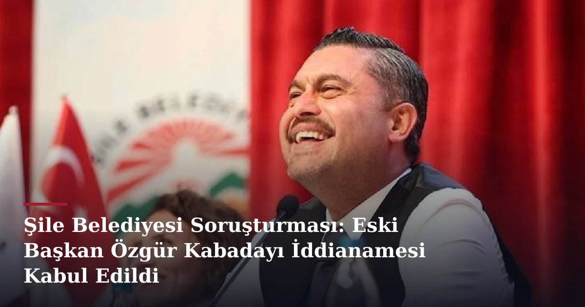 Şile Belediyesi Soruşturması: Eski Başkan Özgür Kabadayı İddianamesi Kabul Edildi