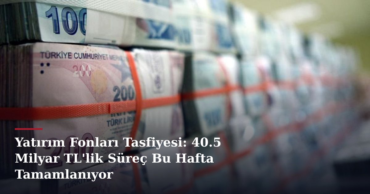 Yatırım Fonları Tasfiyesi: 40.5 Milyar TL'lik Süreç Bu Hafta Tamamlanıyor