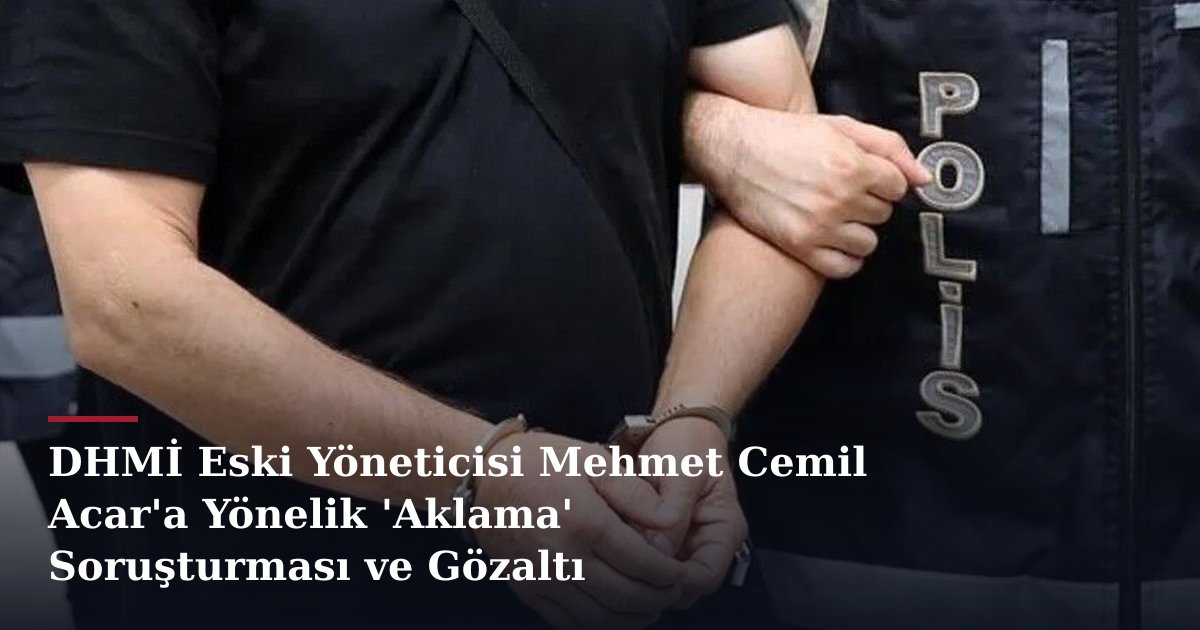 DHMİ Eski Yöneticisi Mehmet Cemil Acar'a Yönelik 'Aklama' Soruşturması ve Gözaltı