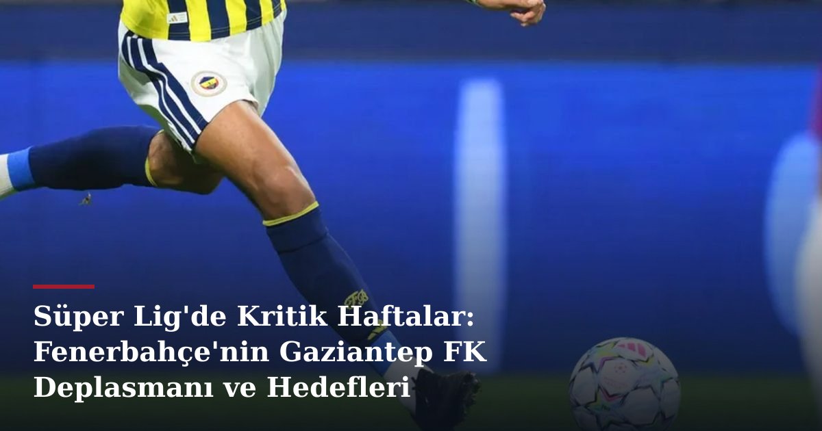 Süper Lig'de Kritik Haftalar: Fenerbahçe'nin Gaziantep FK Deplasmanı ve Hedefleri
