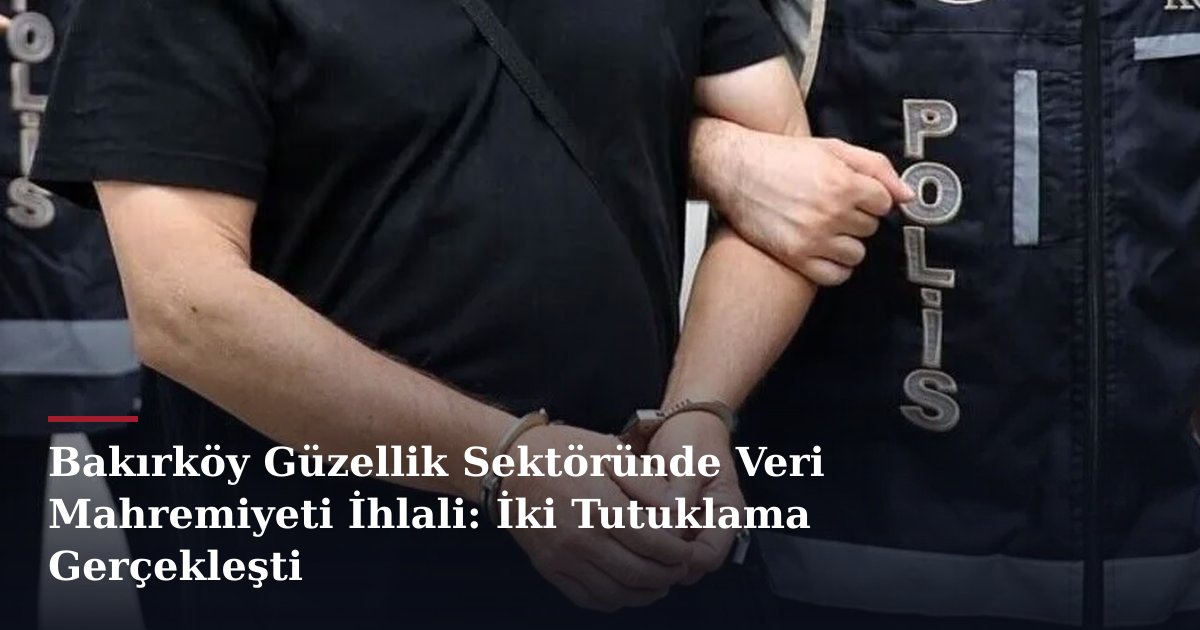Bakırköy Güzellik Sektöründe Veri Mahremiyeti İhlali: İki Tutuklama Gerçekleşti