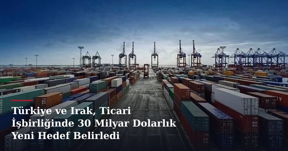 Türkiye ve Irak, Ticari İşbirliğinde 30 Milyar Dolarlık Yeni Hedef Belirledi