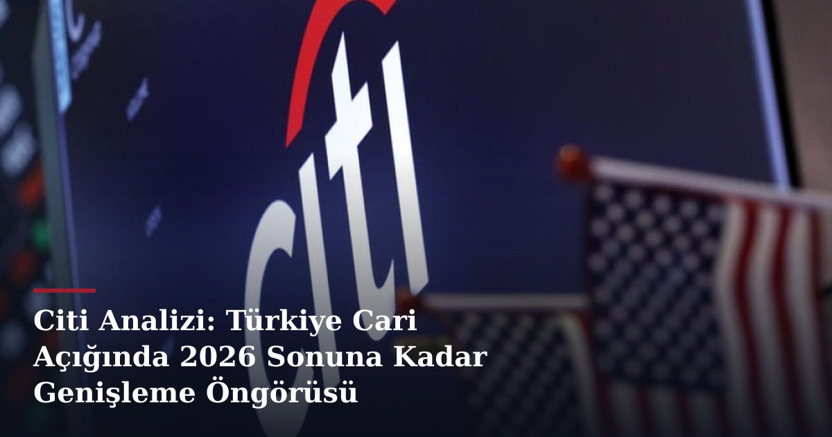Citi Analizi: Türkiye Cari Açığında 2026 Sonuna Kadar Genişleme Öngörüsü