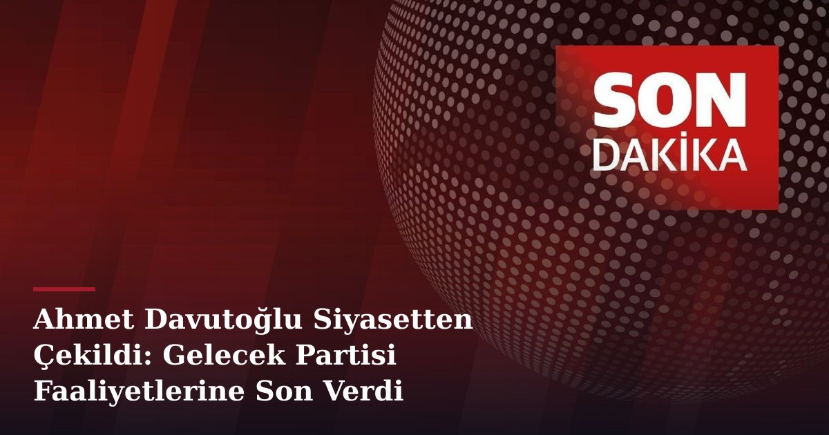 Ahmet Davutoğlu Siyasetten Çekildi: Gelecek Partisi Faaliyetlerine Son Verdi