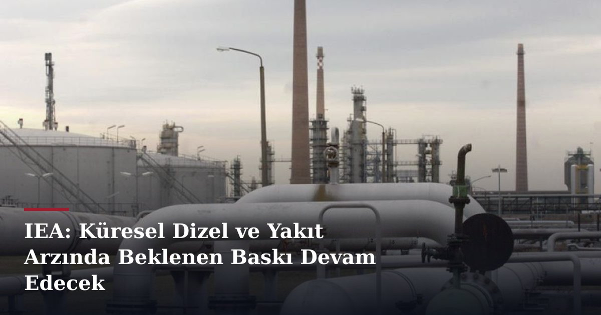IEA: Küresel Dizel ve Yakıt Arzında Beklenen Baskı Devam Edecek